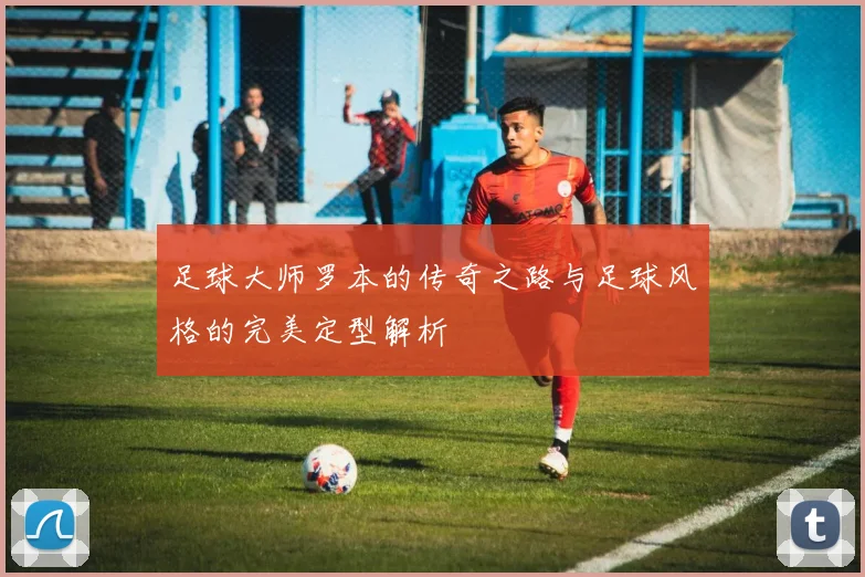 足球大师罗本的传奇之路与足球风格的完美定型解析