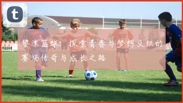 黎沫篮球：探索青春与梦想交织的赛场传奇与成长之路