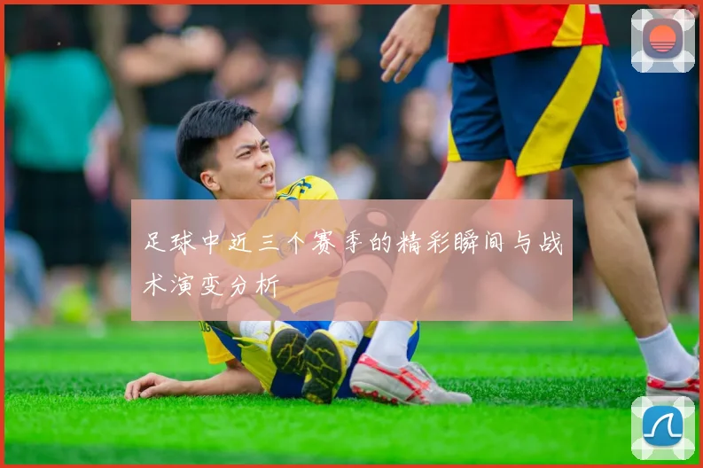 足球中近三个赛季的精彩瞬间与战术演变分析