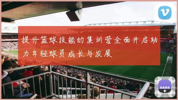 提升篮球技能的集训营全面开启助力年轻球员成长与发展