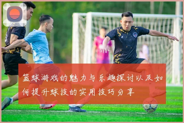 篮球游戏的魅力与乐趣探讨以及如何提升球技的实用技巧分享