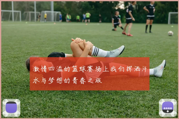 激情四溢的篮球赛场上我们挥洒汗水与梦想的青春之旅