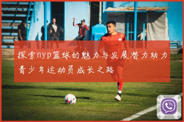 探索nyp篮球的魅力与发展潜力助力青少年运动员成长之路
