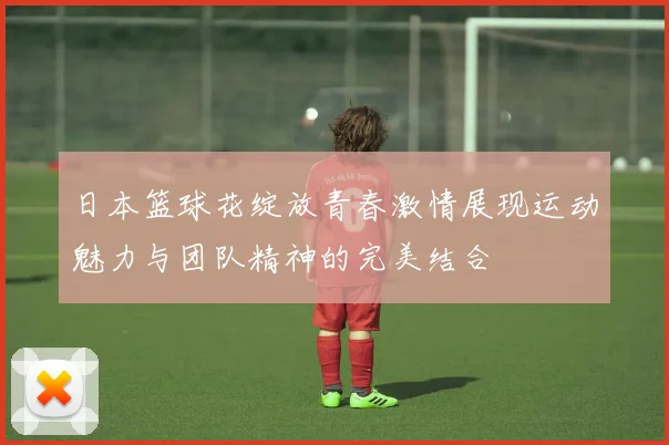 日本篮球花绽放青春激情展现运动魅力与团队精神的完美结合