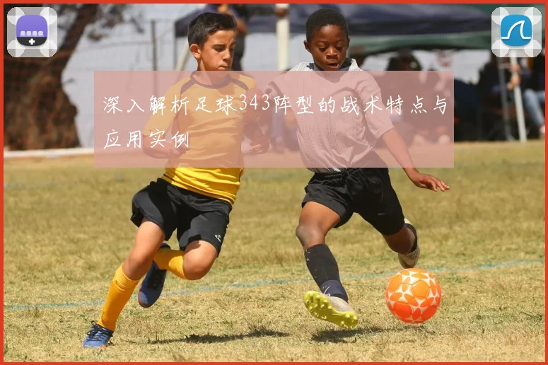 深入解析足球343阵型的战术特点与应用实例