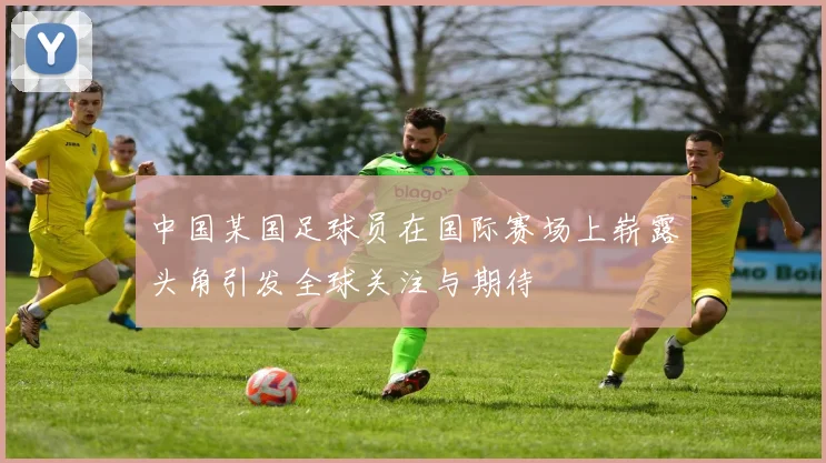 中国某国足球员在国际赛场上崭露头角引发全球关注与期待